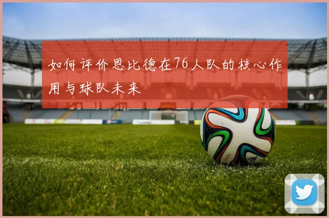 如何评价恩比德在76人队的核心作用与球队未来