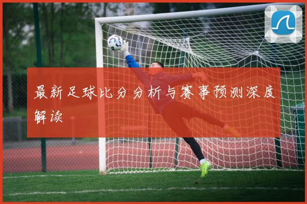 最新足球比分分析与赛事预测深度解读
