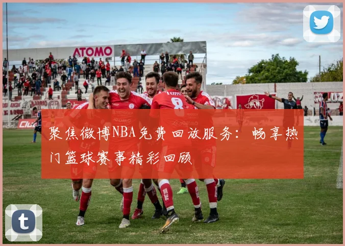 聚焦微博NBA免费回放服务：畅享热门篮球赛事精彩回顾